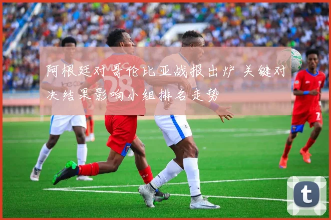 阿根廷对哥伦比亚战报出炉 关键对决结果影响小组排名走势