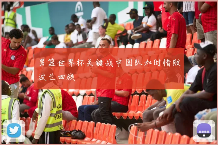 男篮世界杯关键战中国队加时惜败波兰回顾