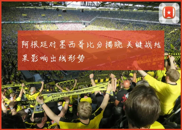 阿根廷对墨西哥比分揭晓 关键战结果影响出线形势