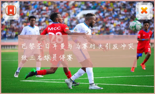 巴黎圣日耳曼与马赛对决引发冲突致三名球员停赛