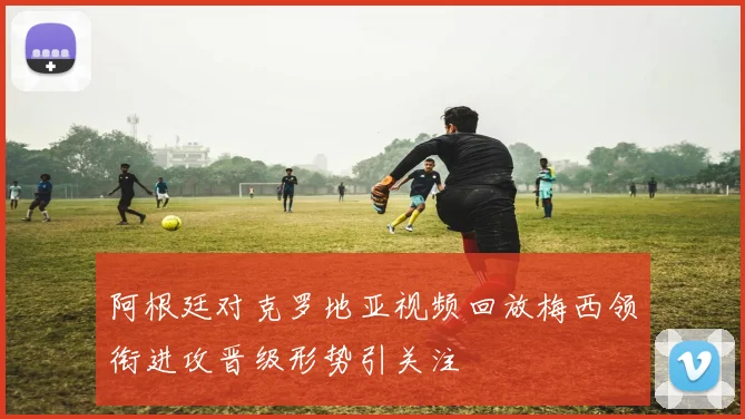 阿根廷对克罗地亚视频回放梅西领衔进攻晋级形势引关注