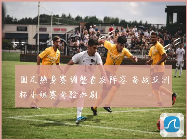 国足热身赛调整首发阵容 备战亚洲杯小组赛考验加剧