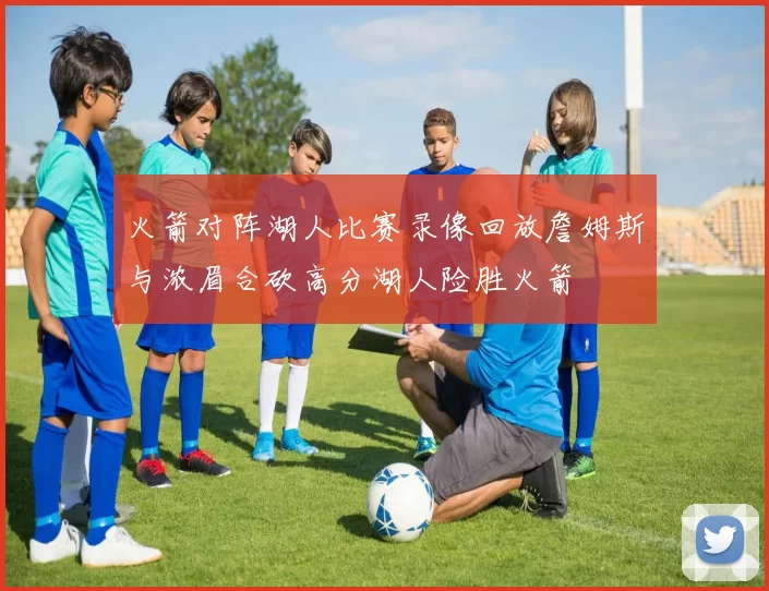 火箭对阵湖人比赛录像回放詹姆斯与浓眉合砍高分湖人险胜火箭