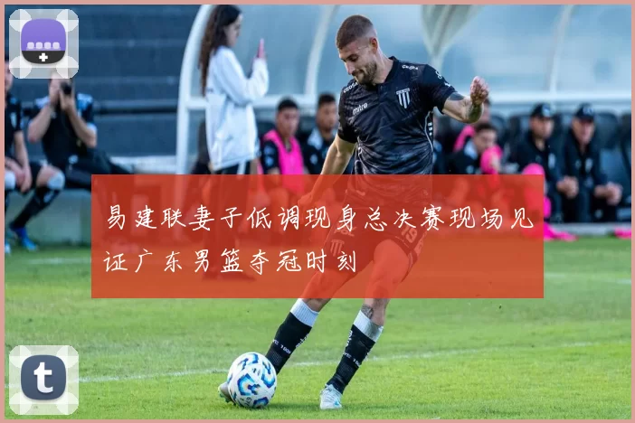 易建联妻子低调现身总决赛现场见证广东男篮夺冠时刻