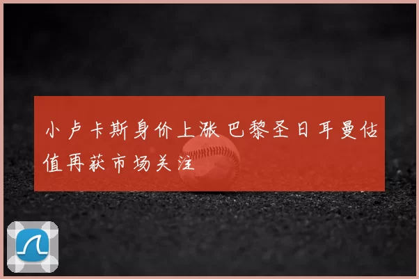 小卢卡斯身价上涨 巴黎圣日耳曼估值再获市场关注