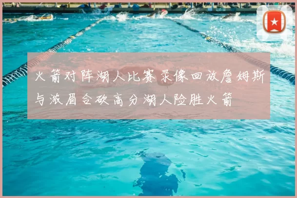 火箭对阵湖人比赛录像回放詹姆斯与浓眉合砍高分湖人险胜火箭