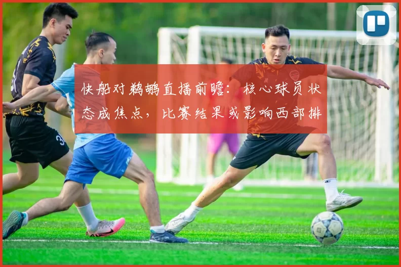 快船对鹈鹕直播前瞻：核心球员状态成焦点，比赛结果或影响西部排名