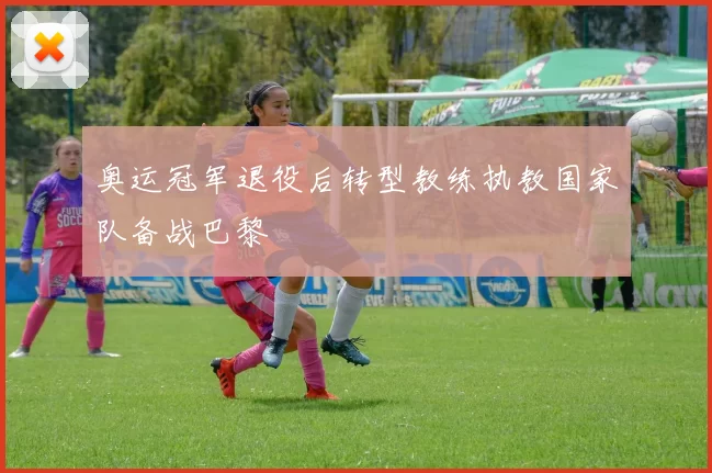 奥运冠军退役后转型教练执教国家队备战巴黎