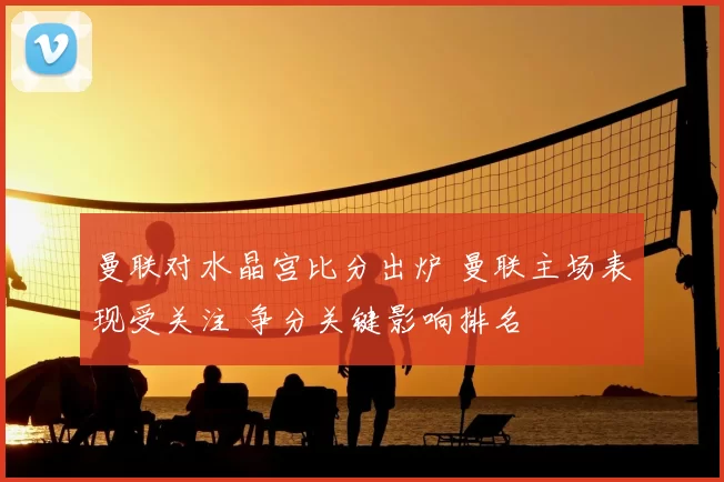 曼联对水晶宫比分出炉 曼联主场表现受关注 争分关键影响排名