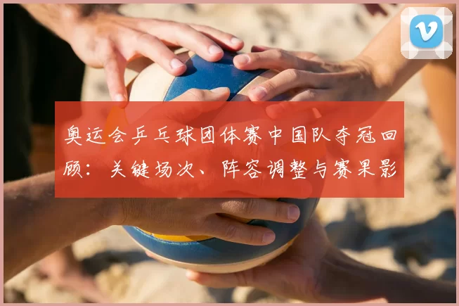 奥运会乒乓球团体赛中国队夺冠回顾：关键场次、阵容调整与赛果影响
