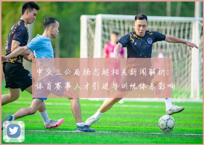中交三公局杨志超相关新闻解析：体育赛事人才引进与训练体系影响探讨
