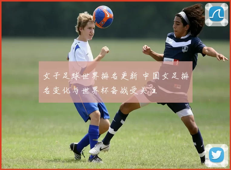 女子足球世界排名更新 中国女足排名变化与世界杯备战受关注
