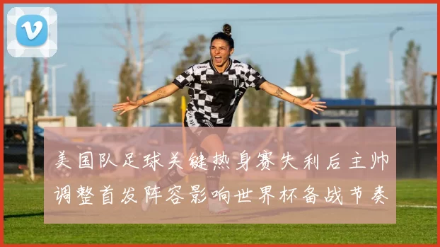 美国队足球关键热身赛失利后主帅调整首发阵容影响世界杯备战节奏