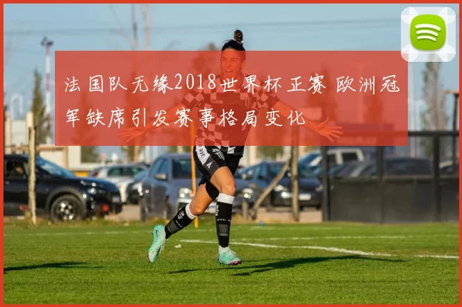法国队无缘2018世界杯正赛 欧洲冠军缺席引发赛事格局变化