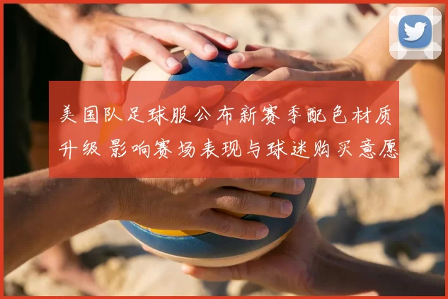 美国队足球服公布新赛季配色材质升级 影响赛场表现与球迷购买意愿
