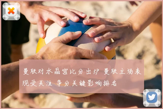 曼联对水晶宫比分出炉 曼联主场表现受关注 争分关键影响排名