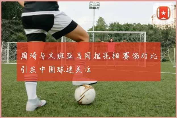 周琦与文班亚马同框亮相 赛场对比引发中国球迷关注