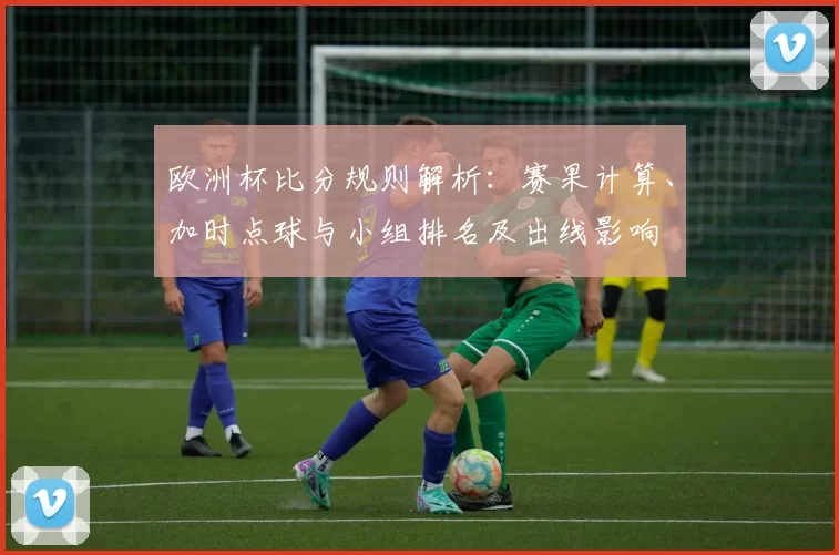 欧洲杯比分规则解析：赛果计算、加时点球与小组排名及出线影响