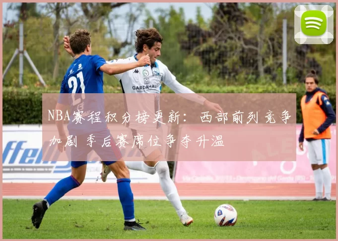 NBA赛程积分榜更新：西部前列竞争加剧 季后赛席位争夺升温