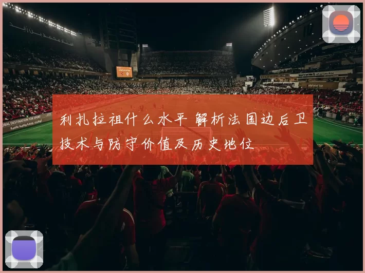 利扎拉祖什么水平 解析法国边后卫技术与防守价值及历史地位