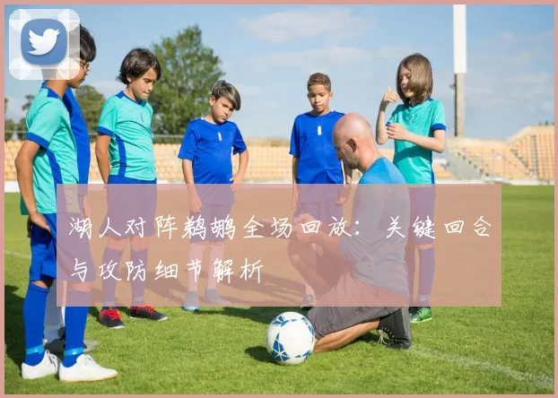湖人对阵鹈鹕全场回放：关键回合与攻防细节解析