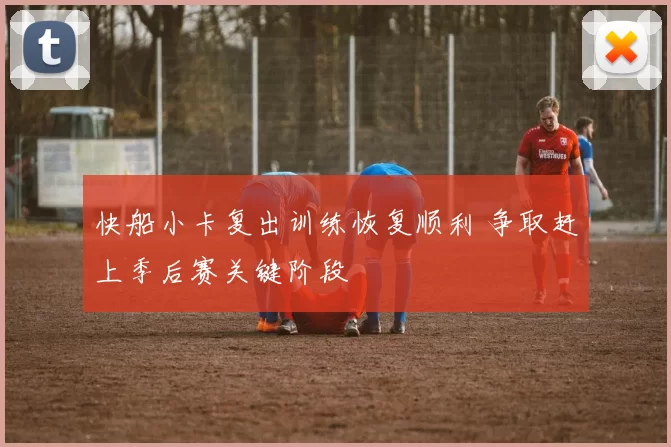 快船小卡复出训练恢复顺利 争取赶上季后赛关键阶段