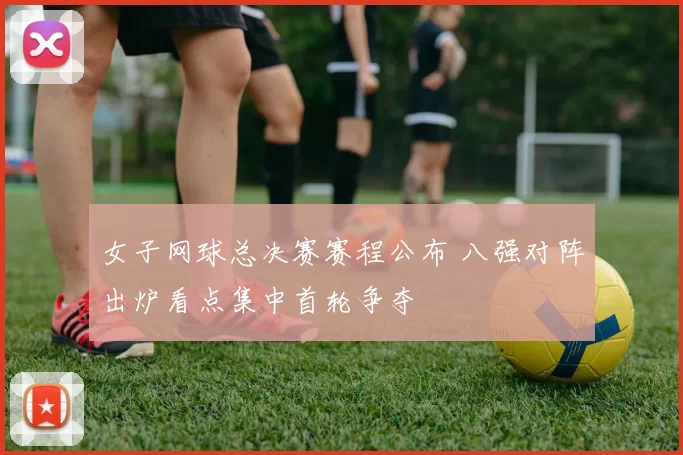 女子网球总决赛赛程公布 八强对阵出炉看点集中首轮争夺