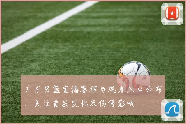 广东男篮直播赛程与观看入口公布,关注首发变化及伤停影响