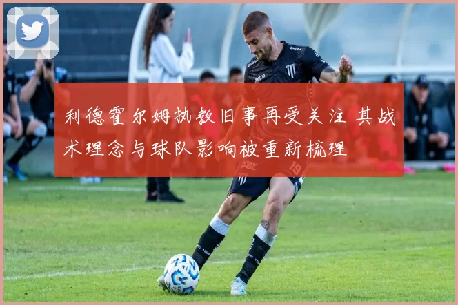利德霍尔姆执教旧事再受关注 其战术理念与球队影响被重新梳理
