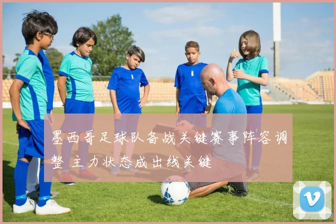 墨西哥足球队备战关键赛事阵容调整 主力状态成出线关键