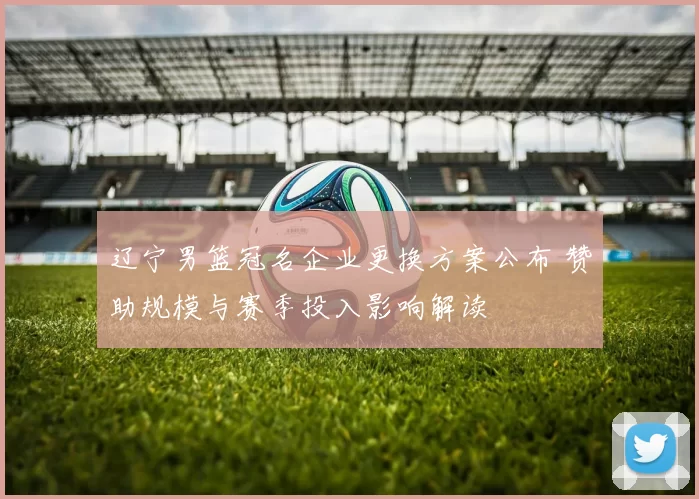 辽宁男篮冠名企业更换方案公布 赞助规模与赛季投入影响解读