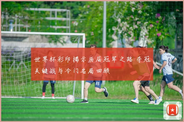 世界杯彩印揭示历届冠军之路 夺冠关键战与冷门名局回顾