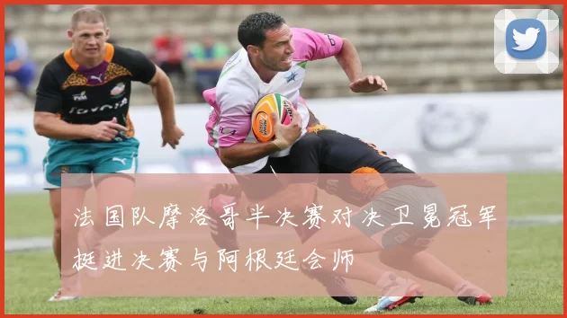 法国队摩洛哥半决赛对决卫冕冠军挺进决赛与阿根廷会师