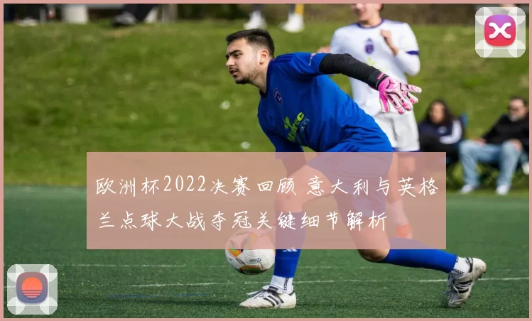 欧洲杯2022决赛回顾 意大利与英格兰点球大战夺冠关键细节解析