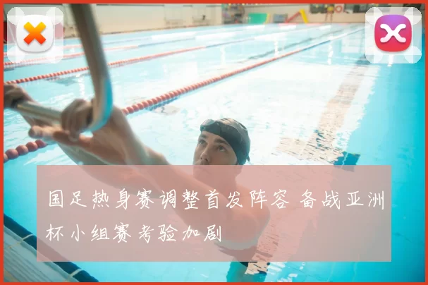 国足热身赛调整首发阵容 备战亚洲杯小组赛考验加剧