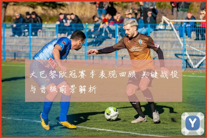 大巴黎欧冠赛季表现回顾 关键战役与晋级前景解析