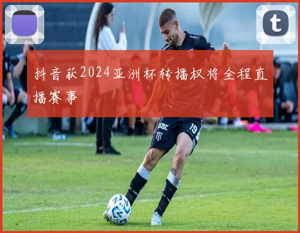 抖音获2024亚洲杯转播权将全程直播赛事