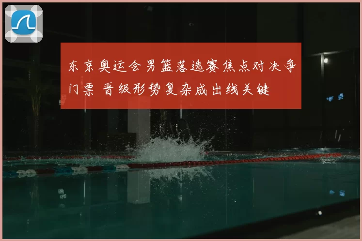 东京奥运会男篮落选赛焦点对决争门票 晋级形势复杂成出线关键