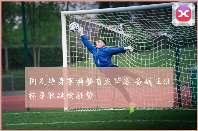 国足热身赛调整首发阵容 备战亚洲杯争取延续胜势