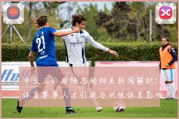 中交三公局杨志超相关新闻解析：体育赛事人才引进与训练体系影响探讨