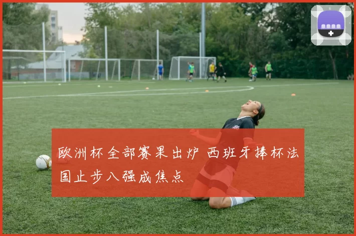 欧洲杯全部赛果出炉 西班牙捧杯法国止步八强成焦点