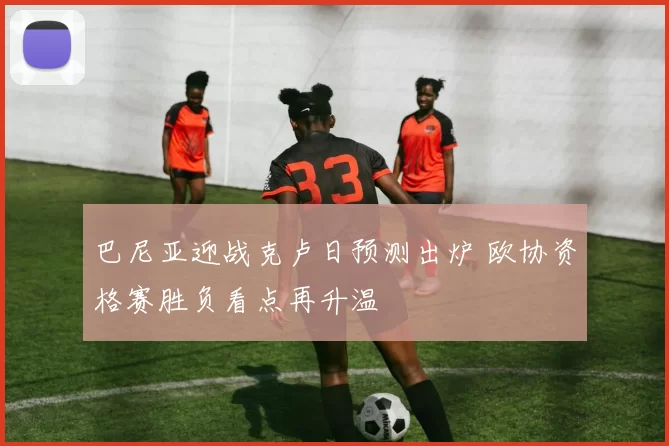 巴尼亚迎战克卢日预测出炉 欧协资格赛胜负看点再升温