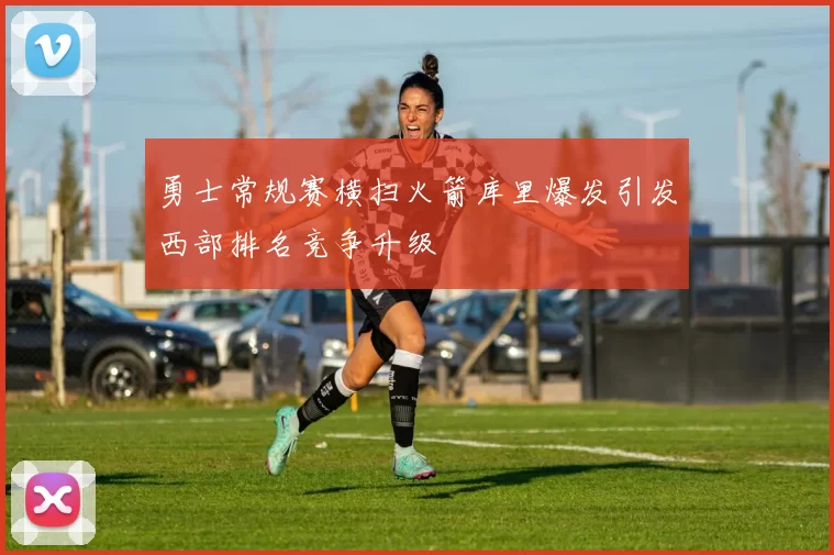 勇士常规赛横扫火箭库里爆发引发西部排名竞争升级