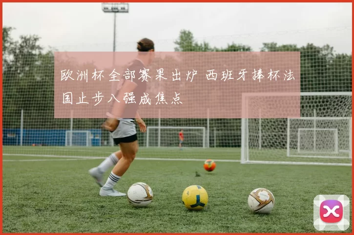 欧洲杯全部赛果出炉 西班牙捧杯法国止步八强成焦点