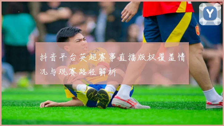 抖音平台英超赛事直播版权覆盖情况与观赛路径解析