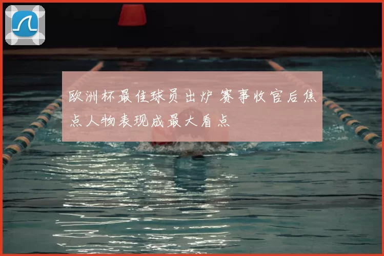 欧洲杯最佳球员出炉 赛事收官后焦点人物表现成最大看点