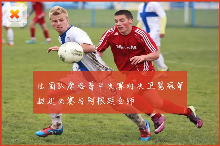 法国队摩洛哥半决赛对决卫冕冠军挺进决赛与阿根廷会师