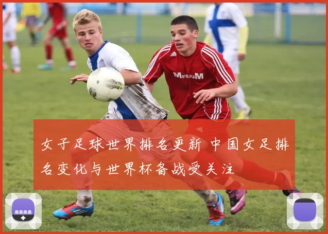 女子足球世界排名更新 中国女足排名变化与世界杯备战受关注
