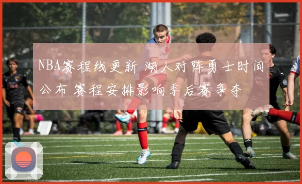 NBA赛程线更新 湖人对阵勇士时间公布 赛程安排影响季后赛争夺