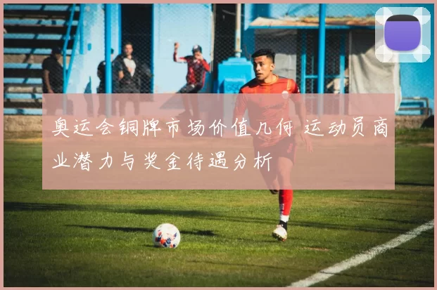 奥运会铜牌市场价值几何 运动员商业潜力与奖金待遇分析